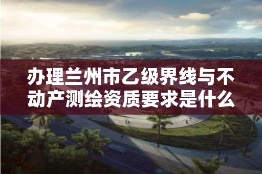 办理兰州市乙级界线与不动产测绘资质要求是什么呢？