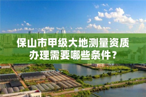 保山市甲级大地测量资质办理需要哪些条件？