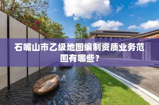 石嘴山市乙级地图编制资质业务范围有哪些？