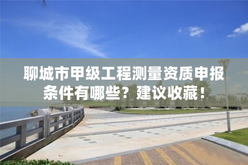 聊城市甲级工程测量资质申报条件有哪些？建议收藏！