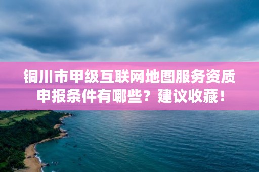 铜川市甲级互联网地图服务资质申报条件有哪些？建议收藏！