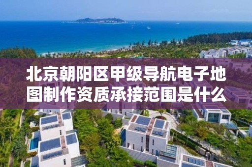 北京朝阳区甲级导航电子地图制作资质承接范围是什么？