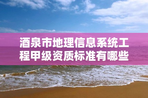 酒泉市地理信息系统工程甲级资质标准有哪些？还不清楚得看过来