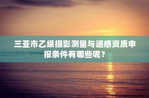 三亚市乙级摄影测量与遥感资质申报条件有哪些呢？