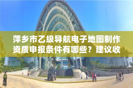 萍乡市乙级导航电子地图制作资质申报条件有哪些？建议收藏！