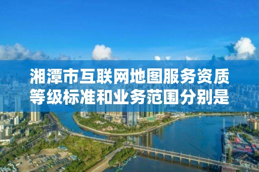 湘潭市互联网地图服务资质等级标准和业务范围分别是什么？