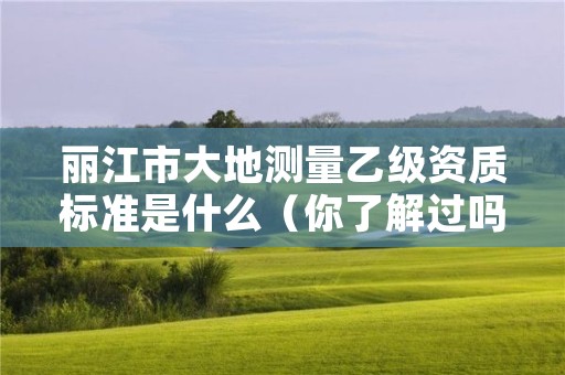 丽江市大地测量乙级资质标准是什么（你了解过吗）