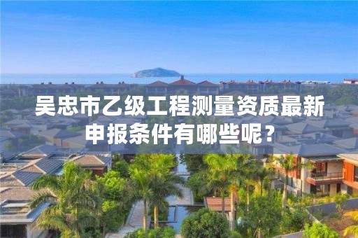 吴忠市乙级工程测量资质最新申报条件有哪些呢？