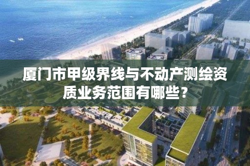 厦门市甲级界线与不动产测绘资质业务范围有哪些？