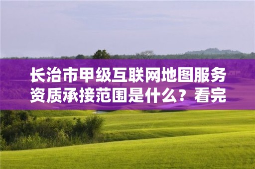 长治市甲级互联网地图服务资质承接范围是什么？看完你就知道了