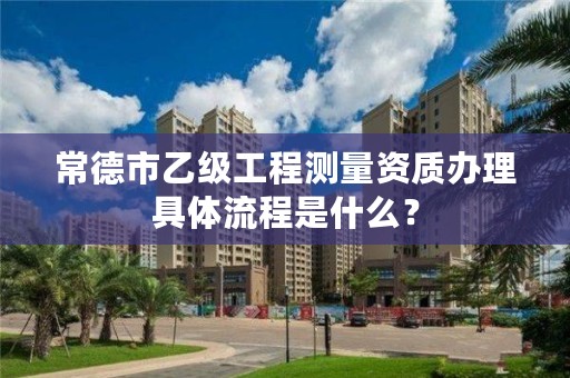 常德市乙级工程测量资质办理具体流程是什么？