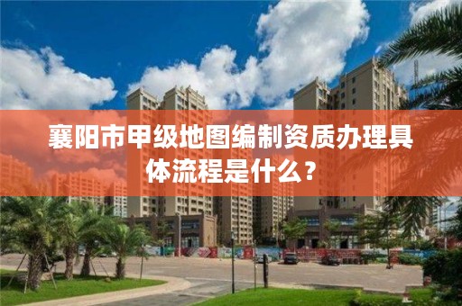 襄阳市甲级地图编制资质办理具体流程是什么？