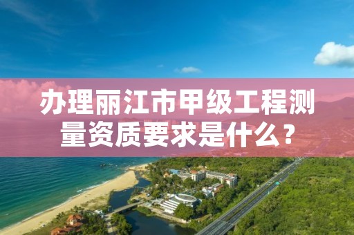 办理丽江市甲级工程测量资质要求是什么？