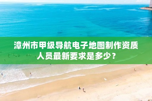 漳州市甲级导航电子地图制作资质人员最新要求是多少？