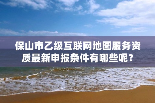 保山市乙级互联网地图服务资质最新申报条件有哪些呢？