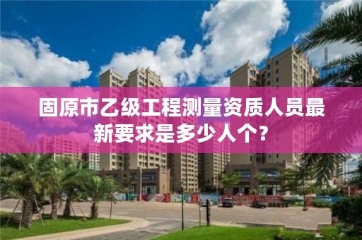 固原市乙级工程测量资质人员最新要求是多少人个？