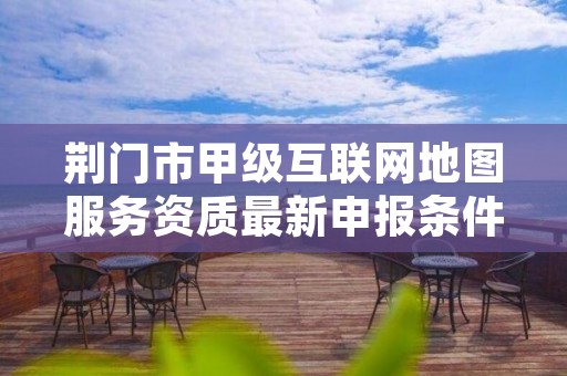 荆门市甲级互联网地图服务资质最新申报条件有哪些？