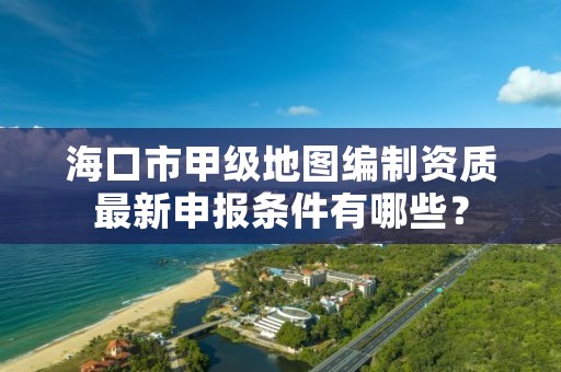 海口市甲级地图编制资质最新申报条件有哪些？