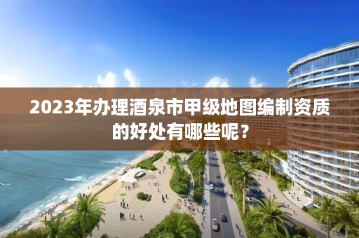 2023年办理酒泉市甲级地图编制资质的好处有哪些呢？