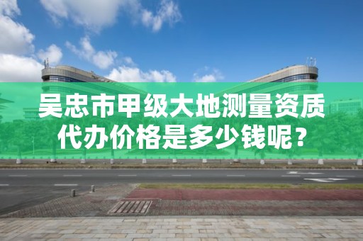 吴忠市甲级大地测量资质代办价格是多少钱呢？