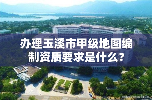 办理玉溪市甲级地图编制资质要求是什么？