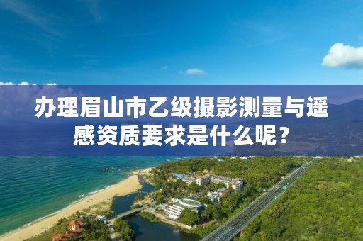 办理眉山市乙级摄影测量与遥感资质要求是什么呢？