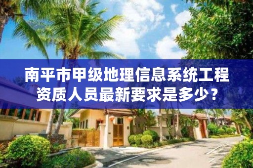 南平市甲级地理信息系统工程资质人员最新要求是多少？