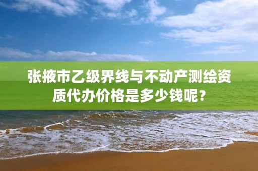 张掖市乙级界线与不动产测绘资质代办价格是多少钱呢？