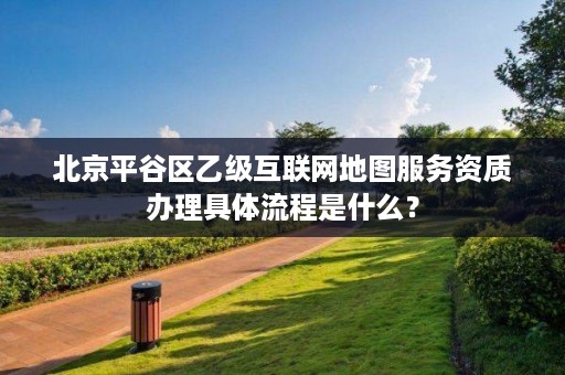 北京平谷区乙级互联网地图服务资质办理具体流程是什么？