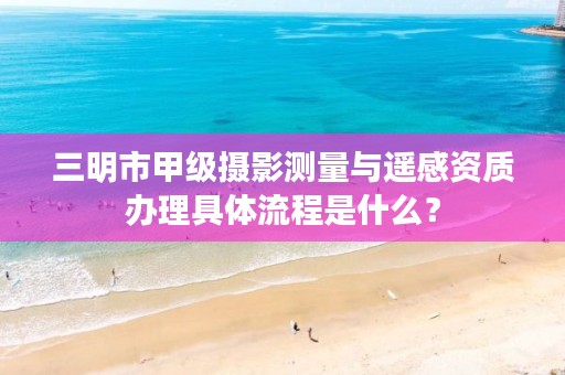 三明市甲级摄影测量与遥感资质办理具体流程是什么？