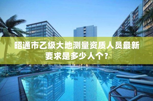 昭通市乙级大地测量资质人员最新要求是多少人个？