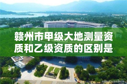 赣州市甲级大地测量资质和乙级资质的区别是什么？