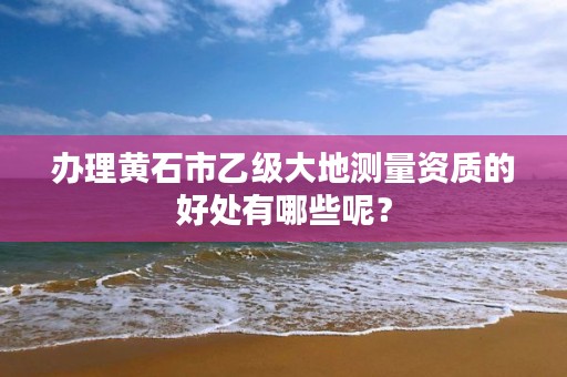 办理黄石市乙级大地测量资质的好处有哪些呢？