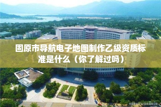 固原市导航电子地图制作乙级资质标准是什么（你了解过吗）