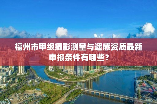 福州市甲级摄影测量与遥感资质最新申报条件有哪些？