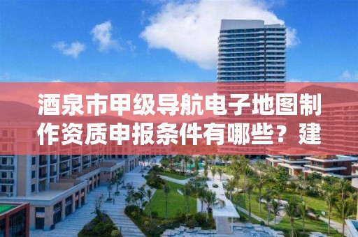 酒泉市甲级导航电子地图制作资质申报条件有哪些？建议收藏！