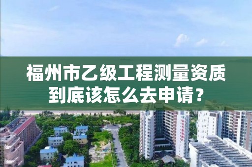 福州市乙级工程测量资质到底该怎么去申请？