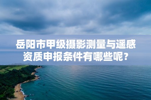 岳阳市甲级摄影测量与遥感资质申报条件有哪些呢？