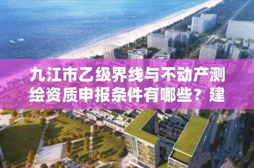 九江市乙级界线与不动产测绘资质申报条件有哪些？建议收藏！