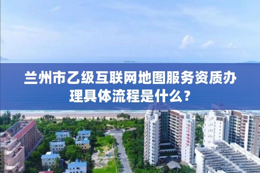 兰州市乙级互联网地图服务资质办理具体流程是什么？