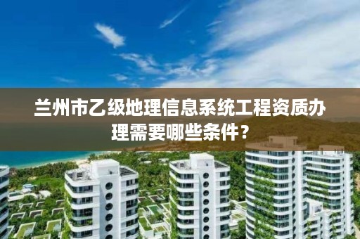 兰州市乙级地理信息系统工程资质办理需要哪些条件？