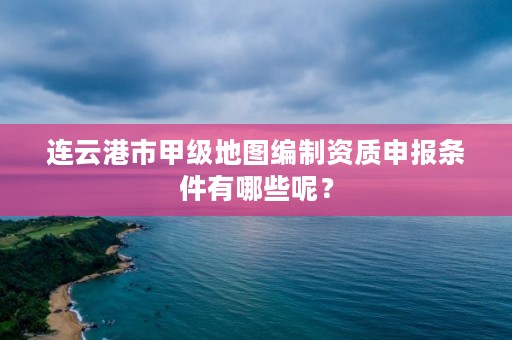 连云港市甲级地图编制资质申报条件有哪些呢？