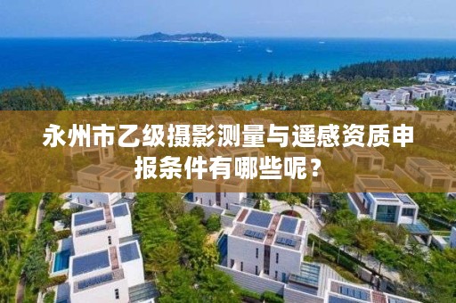 永州市乙级摄影测量与遥感资质申报条件有哪些呢？