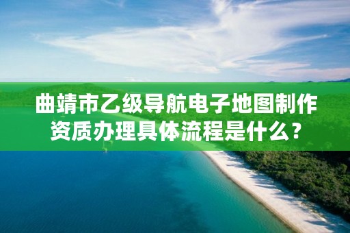 曲靖市乙级导航电子地图制作资质办理具体流程是什么？