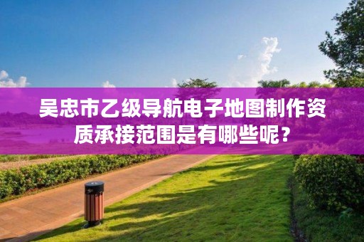 吴忠市乙级导航电子地图制作资质承接范围是有哪些呢？