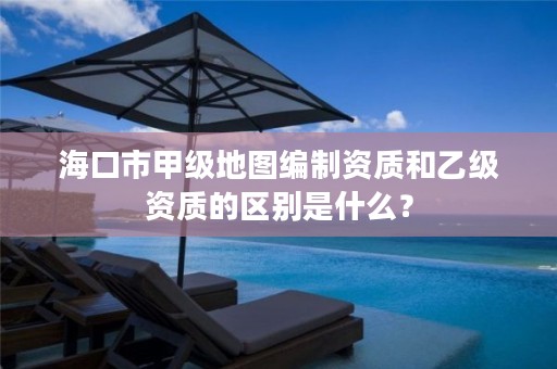 海口市甲级地图编制资质和乙级资质的区别是什么？