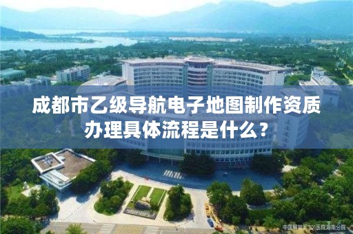 成都市乙级导航电子地图制作资质办理具体流程是什么？