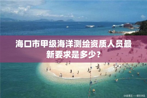 海口市甲级海洋测绘资质人员最新要求是多少？