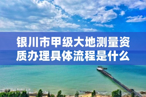 银川市甲级大地测量资质办理具体流程是什么？