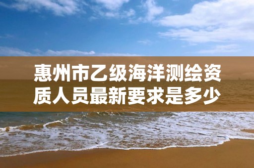 惠州市乙级海洋测绘资质人员最新要求是多少个？